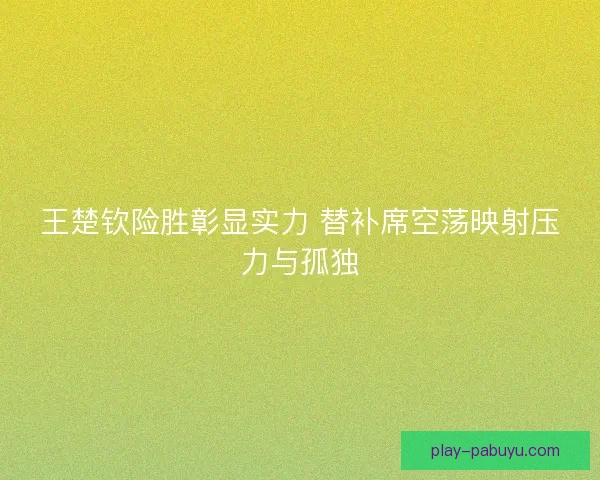 王楚钦险胜彰显实力 替补席空荡映射压力与孤独