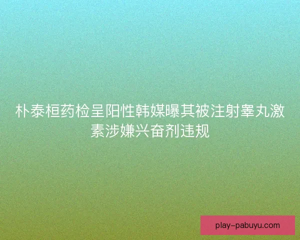 朴泰桓药检呈阳性韩媒曝其被注射睾丸激素涉嫌兴奋剂违规