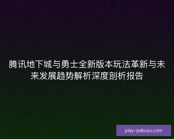 腾讯地下城与勇士全新版本玩法革新与未来发展趋势解析深度剖析报告 腾讯地下城与勇士全新版本玩法革新与未来发展趋势解析深度剖析报告