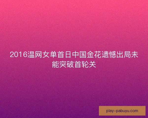 2016温网女单首日中国金花遗憾出局未能突破首轮关 2016温网女单首日中国金花遗憾出局未能突破首轮关