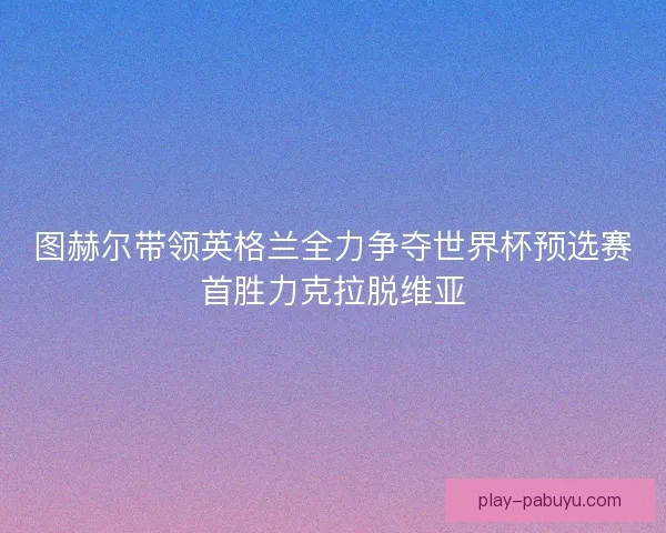 图赫尔带领英格兰全力争夺世界杯预选赛首胜力克拉脱维亚