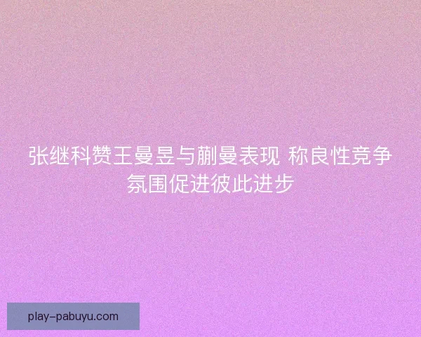 张继科赞王曼昱与蒯曼表现 称良性竞争氛围促进彼此进步