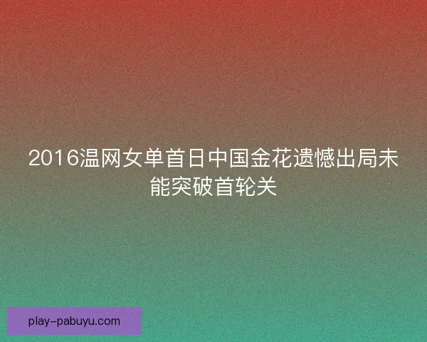 2016温网女单首日中国金花遗憾出局未能突破首轮关 2016温网女单首日中国金花遗憾出局未能突破首轮关