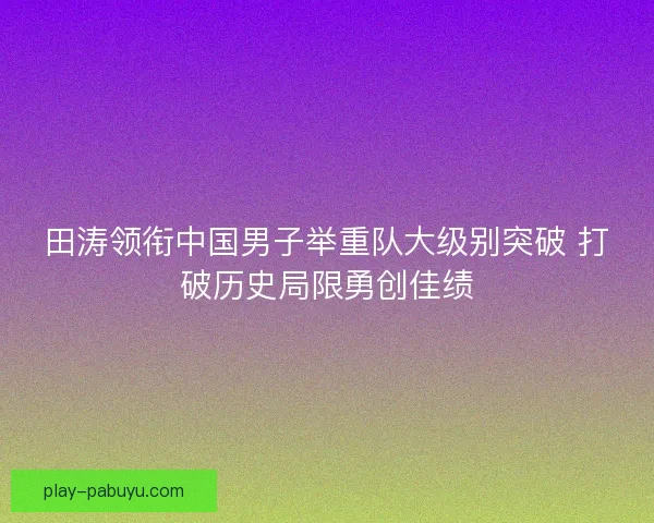 田涛领衔中国男子举重队大级别突破 打破历史局限勇创佳绩