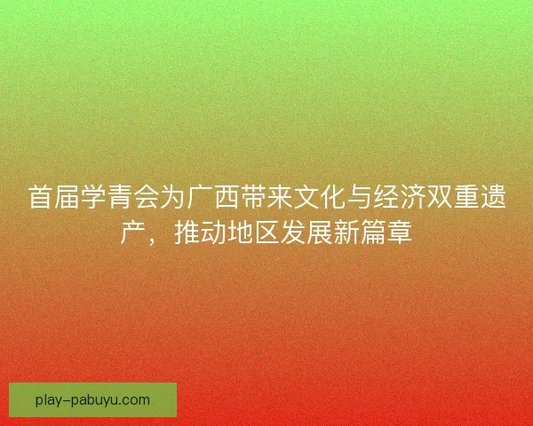 首届学青会为广西带来文化与经济双重遗产，推动地区发展新篇章