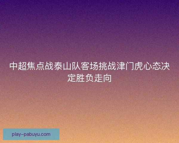 中超焦点战泰山队客场挑战津门虎心态决定胜负走向