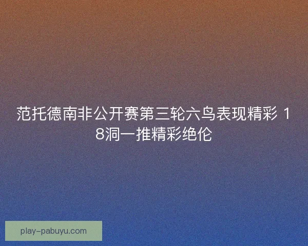 范托德南非公开赛第三轮六鸟表现精彩 18洞一推精彩绝伦