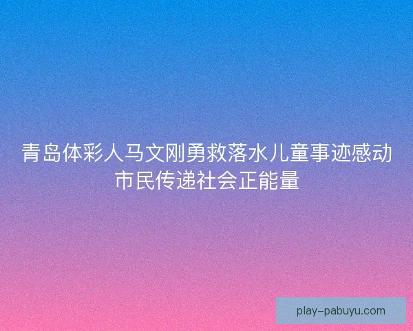 青岛体彩人马文刚勇救落水儿童事迹感动市民传递社会正能量