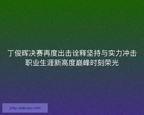 丁俊晖决赛再度出击诠释坚持与实力冲击职业生涯新高度巅峰时刻荣光