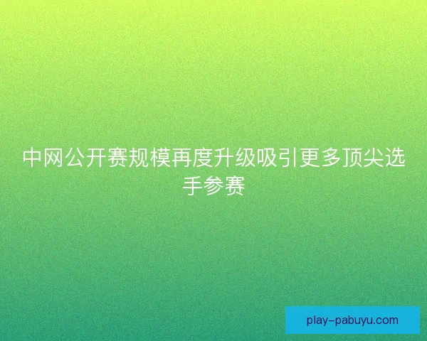 中网公开赛规模再度升级吸引更多顶尖选手参赛 中网公开赛规模再度升级吸引更多顶尖选手参赛