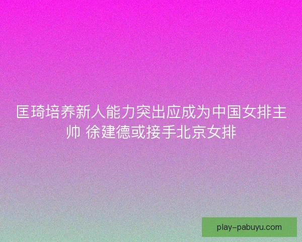 匡琦培养新人能力突出应成为中国女排主帅 徐建德或接手北京女排 匡琦培养新人能力突出应成为中国女排主帅 徐建德或接手北京女排